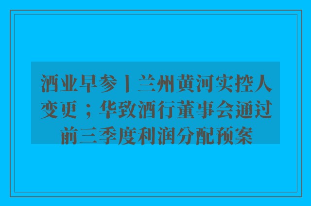 酒业早参丨兰州黄河实控人变更；华致酒行董事会通过前三季度利润分配预案