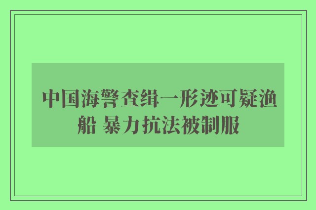 中国海警查缉一形迹可疑渔船 暴力抗法被制服