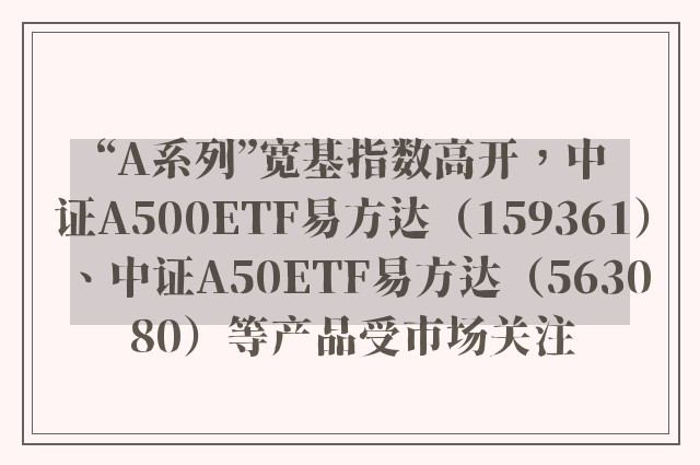 “A系列”宽基指数高开，中证A500ETF易方达（159361）、中证A50ETF易方达（563080）等产品受市场关注