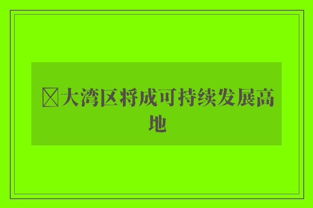 ﻿大湾区将成可持续发展高地