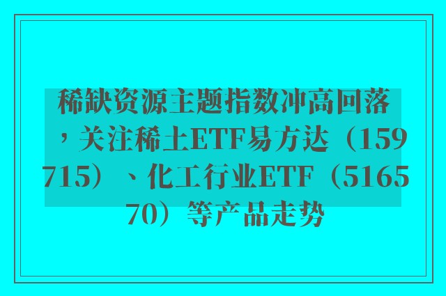 稀缺资源主题指数冲高回落，关注稀土ETF易方达（159715）、化工行业ETF（516570）等产品走势