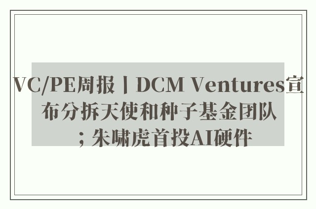 VC/PE周报丨DCM Ventures宣布分拆天使和种子基金团队；朱啸虎首投AI硬件