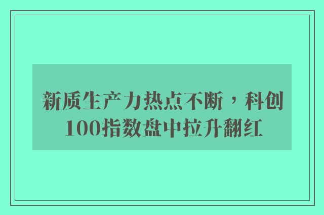 新质生产力热点不断，科创100指数盘中拉升翻红