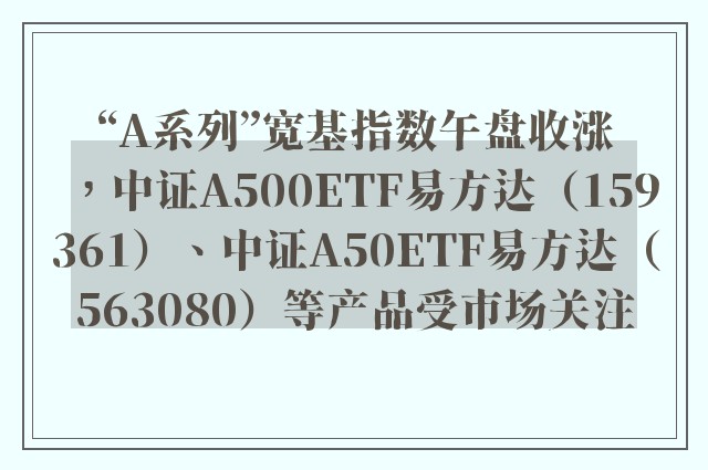 “A系列”宽基指数午盘收涨，中证A500ETF易方达（159361）、中证A50ETF易方达（563080）等产品受市场关注