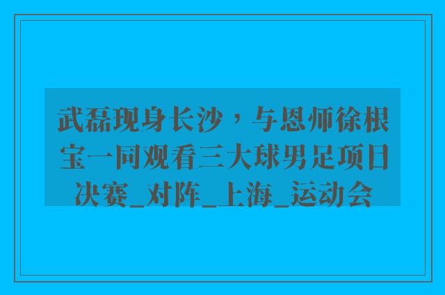 武磊现身长沙，与恩师徐根宝一同观看三大球男足项目决赛_对阵_上海_运动会