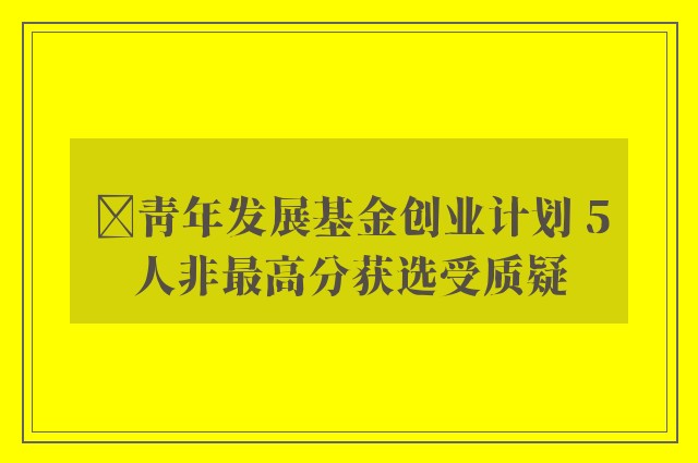 ﻿青年发展基金创业计划 5人非最高分获选受质疑