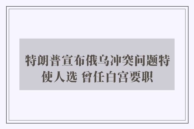 特朗普宣布俄乌冲突问题特使人选 曾任白宫要职