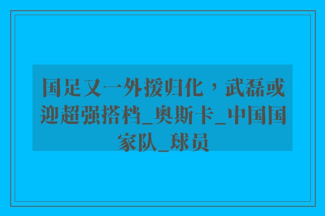 国足又一外援归化，武磊或迎超强搭档_奥斯卡_中国国家队_球员