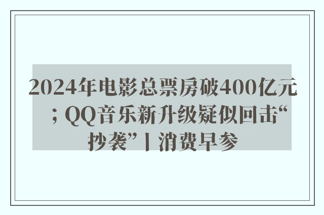 2024年电影总票房破400亿元；QQ音乐新升级疑似回击“抄袭”丨消费早参