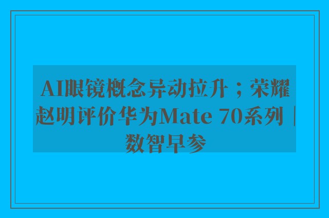 AI眼镜概念异动拉升；荣耀赵明评价华为Mate 70系列｜数智早参