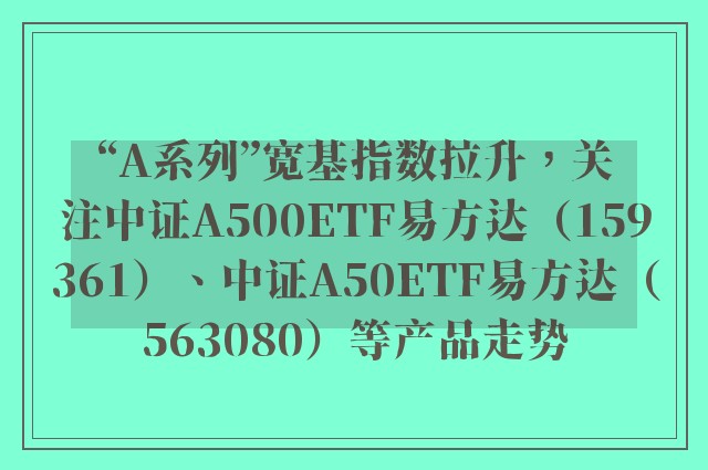 “A系列”宽基指数拉升，关注中证A500ETF易方达（159361）、中证A50ETF易方达（563080）等产品走势