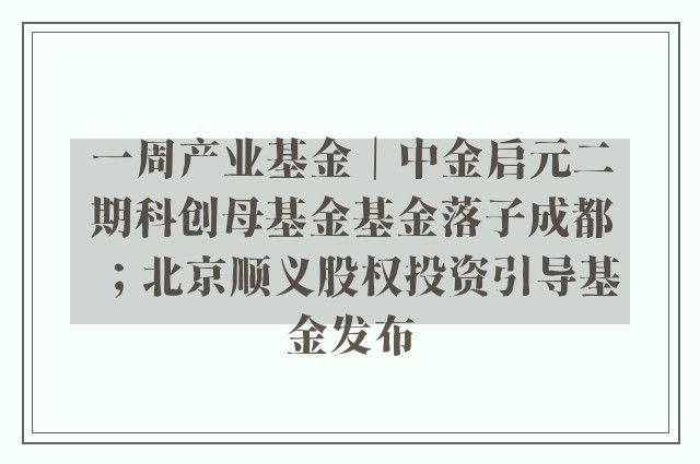 一周产业基金｜中金启元二期科创母基金基金落子成都；北京顺义股权投资引导基金发布